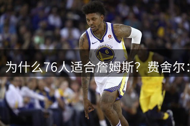 为什么76人适合詹姆斯？费舍尔：一能赢球 二有人际关系