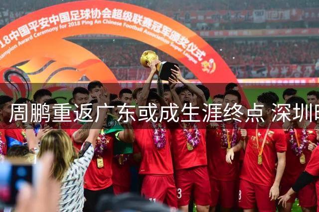 周鹏重返广东或成生涯终点 深圳时期磨合欠佳