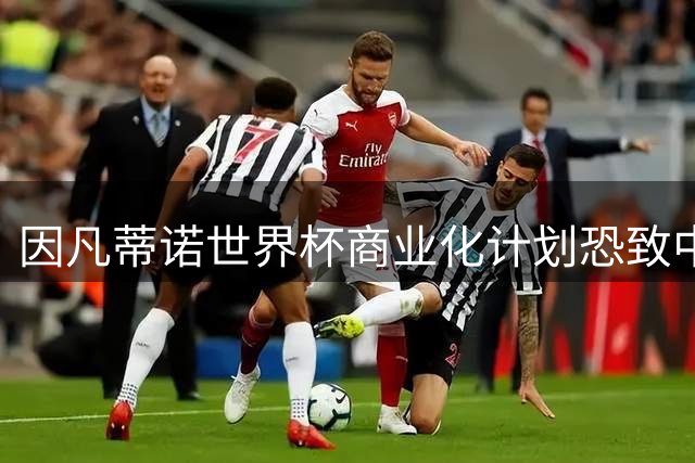因凡蒂诺世界杯商业化计划恐致中国足球陷入困境