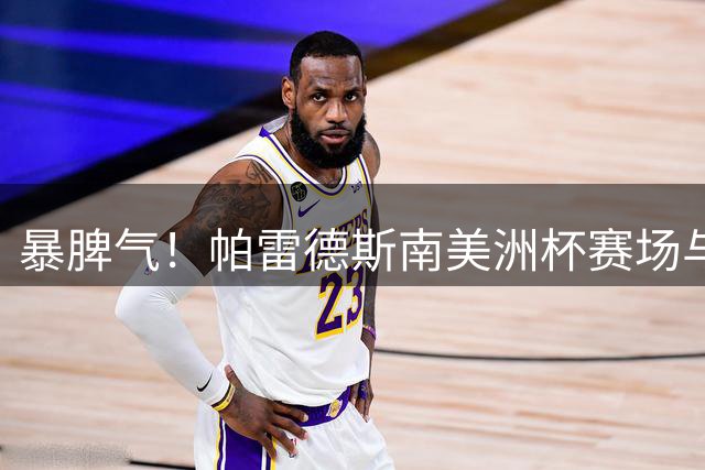 暴脾气！帕雷德斯南美洲杯赛场与主裁贴脸争执，被出示黄牌