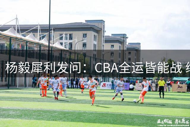 杨毅犀利发问：CBA全运皆能战 缘何男篮赛事频缺席