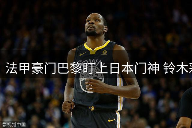 法甲豪门巴黎盯上日本门神 铃木彩艳或成转会市场香饽饽
