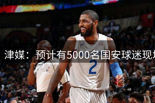 津媒：预计有5000名国安球迷现场观战，天津赛区做好了安保预案