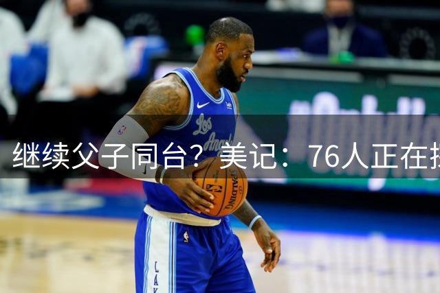 继续父子同台？美记：76人正在探索将布朗尼加入球队的方法