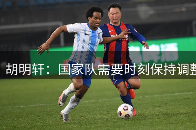 胡明轩：国家队需要时刻保持调整，适应热身赛对抗强度