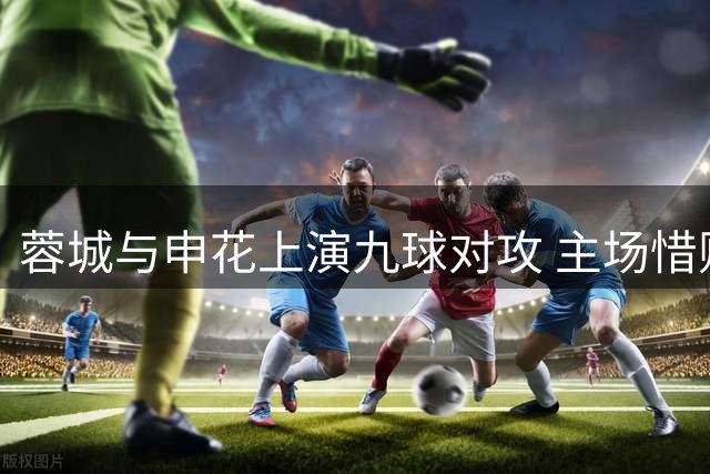 蓉城与申花上演九球对攻 主场惜败身陷后防危机