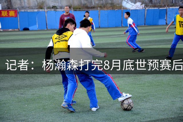 记者：杨瀚森打完8月底世预赛后便将返美，不再随国家队集训