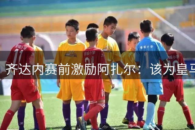 齐达内赛前激励阿扎尔：该为皇马挺身而出了