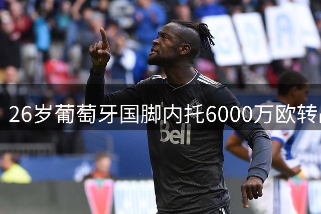 26岁葡萄牙国脚内托6000万欧转战沙特联赛