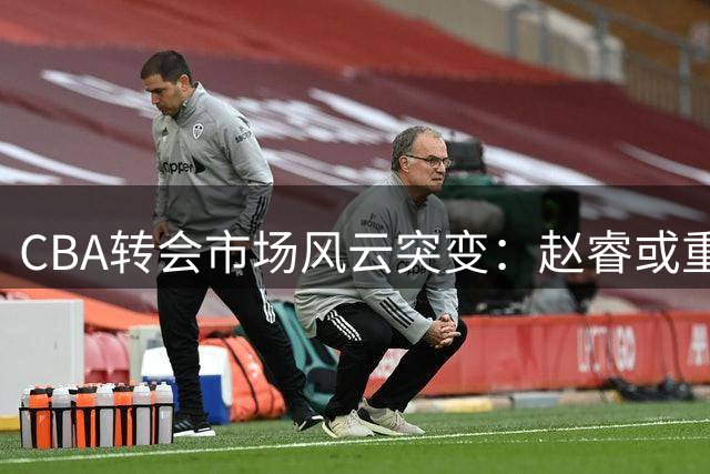 CBA转会市场风云突变：赵睿或重返广东 外援保障合同难题再现