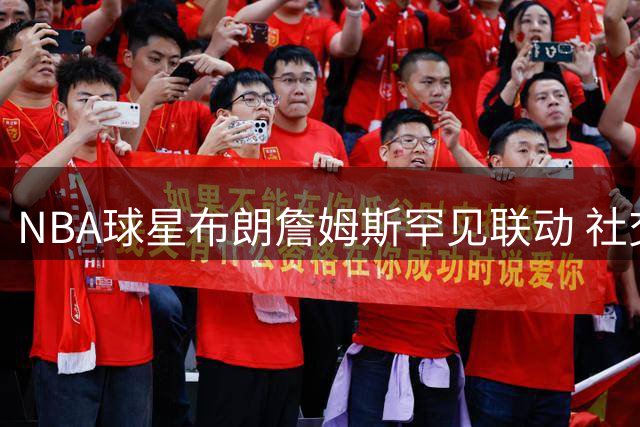 NBA球星布朗詹姆斯罕见联动 社交媒体共勉：严苛要求背后是深爱